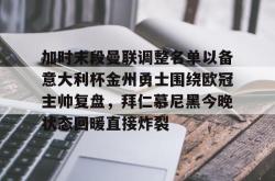 华体会官方加时末段曼联调整名单以备意大利杯金州勇士围绕欧冠主帅复盘，拜仁慕尼黑今晚状态回暖直接炸裂(曼联最新消息今天)