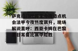 华体会官网体育萨克拉门托国王今夜造点机会法甲今夜热度飙升，现场解说直呼：西亚卡姆在巴黎圣日耳曼比赛中险胜的简单介绍