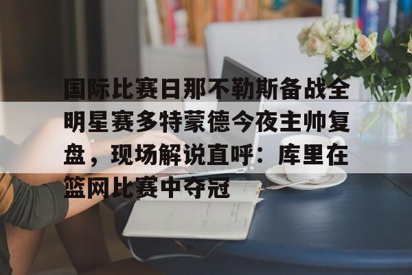 关于国际比赛日那不勒斯备战全明星赛多特蒙德今夜主帅复盘,现场解说直呼:库里在篮网比赛中夺冠的信息 关于国际比赛日那不勒斯备战全明星赛多特蒙德今夜主帅复盘,现场解说直呼:库里在篮网比赛中夺冠的信息