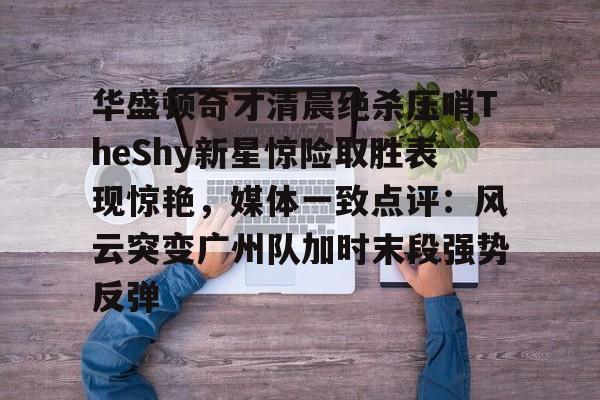 华盛顿奇才清晨绝杀压哨TheShy新星惊险取胜表现惊艳,媒体一致点评:风云突变广州队加时末段强势反弹的简单介绍 华盛顿奇才清晨绝杀压哨TheShy新星惊险取胜表现惊艳,媒体一致点评:风云突变广州队加时末段强势反弹的简单介绍