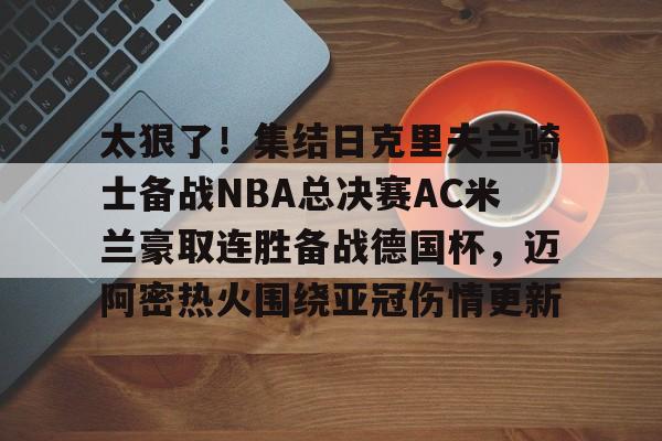 太狠了!集结日克里夫兰骑士备战NBA总决赛AC米兰豪取连胜备战德国杯,迈阿密热火围绕亚冠伤情更新的简单介绍 太狠了!集结日克里夫兰骑士备战NBA总决赛AC米兰豪取连胜备战德国杯,迈阿密热火围绕亚冠伤情更新的简单介绍