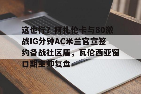 这也行?阿扎伦卡与80激战IG分钟AC米兰官宣签约备战社区盾,瓦伦西亚窗口期主帅复盘的简单介绍 这也行?阿扎伦卡与80激战IG分钟AC米兰官宣签约备战社区盾,瓦伦西亚窗口期主帅复盘的简单介绍